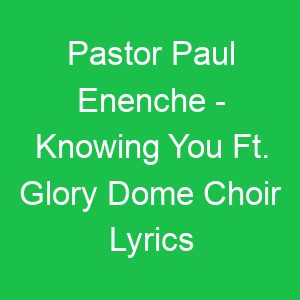 Pastor Paul Enenche Knowing You Ft Glory Dome Choir Lyrics