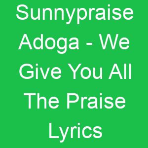 Sunnypraise Adoga We Give You All The Praise Lyrics