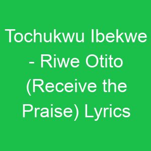 Tochukwu Ibekwe Riwe Otito (Receive the Praise) Lyrics